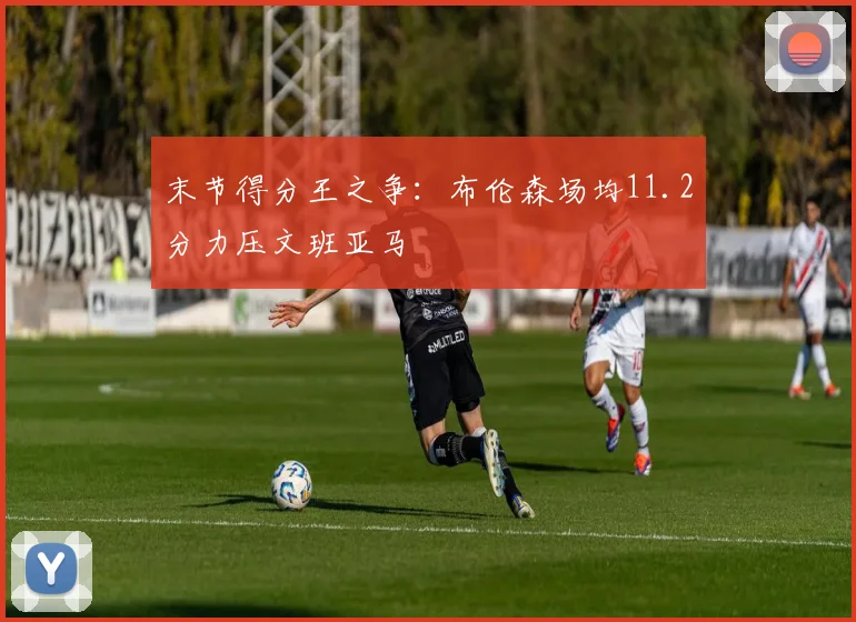末节得分王之争：布伦森场均11.2分力压文班亚马